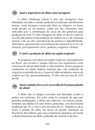107
176	 Qual a importância da alfafa como forrageira?
A alfafa (Medicago sativa) é uma das forrageiras mais
difundidas em todo o mundo, podendo ser utilizada sob diferentes
formas, como forragem conservada (feno ou silagem), na forma
verde picada ou em pastejo, sendo um dos volumosos mais
indicados para a alimentação de vacas de alto potencial para
produção de leite. O valor forrageiro da alfafa se dá em razão de
seu elevado potencial de produção de matéria seca e de consumo
animal, e de sua alta concentração de proteína e digestibilidade.
Além disso, apresenta alta concentração de vitaminas A, E e K e de
minerais, principalmente cálcio, potássio, magnésio e fósforo.
177	 É viável a produção de alfafa em regiões tropicais?
As pesquisas com alfafa em regiões tropicais, principalmente
no Brasil, são recentes e sempre indicam essa leguminosa como
volumoso de alta produtividade e valor nutritivo. Assim, pesquisas
conduzidas na região Sudeste mostram que, sob condições de
irrigação no período da seca, é possível obter produções anuais de
matéria seca de, aproximadamente, 27 t/ha com um teor de 25%
de PB.
178	
Quais cuidados deve-se ter na escolha do local para plantio
de alfafa?
A alfafa não se adapta a terrenos mal drenados, ácidos e
pobres em nutrientes. Em solos onde há acúmulo de água por
períodos prolongados, a alfafa não sobrevive. As maiores produ­
tividades são obtidas em solos férteis, profundos, com declividade
moderada (de 3% a 10%) e pH em torno de 6,5. Também se deve
evitar o plantio da alfafa em locais de grande infestação de
Brachiaria decumbens, pois essa competição prejudica em muito
o desenvolvimento da alfafa, podendo até eliminá-la da área.
 