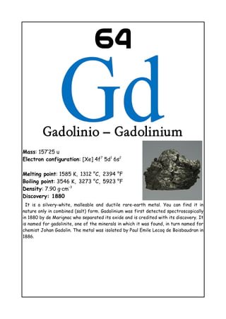 64
Gadolinio – Gadolinium
Mass: 157’25 u
Electron configuration: [Xe] 4f7
5d1
6s2
Melting point: 1585 K, 1312 °C, 2394
    °F
Boiling point: 3546 K, 3273
  °C, 5923
  °F
Density: 7.90 g·cm−3
Discovery: 1880
It is a silvery-white, malleable and ductile rare-earth metal. You can find it in
nature only in combined (salt) form. Gadolinium was first detected spectroscopically
in 1880 by de Marignac who separated its oxide and is credited with its discovery. It
is named for gadolinite, one of the minerals in which it was found, in turn named for
chemist Johan Gadolin. The metal was isolated by Paul Emile Lecoq de Boisbaudran in
1886.
 