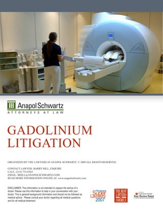 gadOLinium
LiTigaTiOn
Organized by The Lawyers aT anapOL schwarTz. © 2009 aLL righTs reserved.

cOnTacT Lawyer: barry hiLL, esquire
caLL: (215) 735-0364
emaiL: bhiLL@anapOLschwarTz.cOm
read mOre infOrmaTiOn OnLine aT: www.anapolschwartz.com


DISCLAIMER: This information is not intended to replace the advice of a
doctor. Please use this information to help in your conversation with your
doctor. This is general background information and should not be followed as
medical advice. Please consult your doctor regarding all medical questions
and for all medical treatment.
 