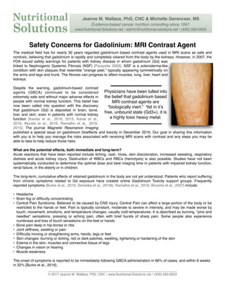Safety Concerns for Gadolinium: MRI Contrast Agent
The medical ﬁeld has for nearly 30 years regarded gadolinium based contrast agents used in MRI scans as safe and
nontoxic, believing that gadolinium is rapidly and completely cleared from the body by the kidneys. However, in 2007, the
FDA issued safety warnings for patients with kidney disease in whom gadolinium (Gd) was
linked to Nephrogenic Systemic Fibrosis (NSF) [Parazella 2009]. NSF is a scleroderma-like
condition with skin plaques that resemble “orange peel,” typically appearing symmetrically on
the arms and legs and trunk. The ﬁbrosis can progress to affect muscles, lung, liver, heart and
kidneys.
Despite the warning, gadolinium-based contrast
agents (GBCA) continued to be considered
extremely safe and without major adverse effects in
people with normal kidney function. This belief has
now been called into question with the discovery
that gadolinium (Gd) is deposited in brain, bone,
liver and skin, even in patients with normal kidney
function [Kanda et al., 2016, 2015; Kanal et al.,
2016; Murata et al., 2016; Ramalho et al., 2016,
2015]. The journal Magnetic Resonance Imaging
published a special issue on gadolinium bioeffects and toxicity in December 2016. Our goal in sharing this information
with you is to help you manage the risks associated with receiving MRI scans with contrast and any steps you may be
able to take to help reduce those risks.
What are the potential effects, both immediate and long-term?
Acute reactions that have been reported include itching, rash, hives, skin discoloration, increased sweating, respiratory
distress and acute kidney injury. Destruction of WBCs and RBCs (hemolysis) is also possible. Studies have not been
systematically conducted to determine the optimal dose and best imaging time in patients with impaired kidney function,
renal failure, in the elderly or in children.
The long-term, cumulative effects of retained gadolinium in the body are not yet understood. Patients who report suffering
from chronic symptoms related to Gd exposure have created online Gadolinium Toxicity support groups. Frequently
reported symptoms [Burke et al., 2016; Semelka et al., 2016b; Ramalho et al., 2016; Broome et al., 2007] include:
• Headache
• Brain fog or difﬁculty concentrating
• Central Pain Syndrome. Believed to be caused by CNS injury, Central Pain can affect a large portion of the body or be
restricted to the hands or feet. Pain is typically constant, moderate to severe in intensity, and may be made worse by
touch, movement, emotions, and temperature changes, usually cold temperatures. It is described as burning, "pins and
needles" sensations, pressing or aching pain, often with brief bursts of sharp pain. Some people also experience
numbness and loss of touch sensations on the feet or hands.
• Bone pain deep in hip bones or ribs
• Joint stiffness, swelling or pain
• Difﬁculty moving or straightening arms, hands, legs or feet
• Skin changes: burning or itching, red or dark patches, swelling, tightening or hardening of the skin
• Edema in the skin, muscles and connective tissue of legs
• Changes in vision or hearing
• Muscle weakness
The onset of symptoms is reported to be immediately following GBCA administration in 66% of cases, and within 6 weeks
in 32% [Burke et al., 2016].
______________________________________________________________________
© 2017 Jeanne M. Wallace, PhD, CNC • www.Nutritional-Solutions.net • (435) 563-0053
Physicians have been lulled into
the belief that gadolinium based
MRI contrast agents are
“biologically inert.” Yet in it’s
free, unbound state (Gd3+), it is
a highly toxic heavy metal.
Jeanne M. Wallace, PhD, CNC & Michelle Gerencser, MS
Evidence-based cancer nutrition consulting since 1997.
www.Nutritional-Solutions.net • admin@nutritional-solutions.net • (435) 563-0053
 