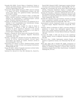 Perazella MA (2009). Current Status of Gadolinium Toxicity in
Patients with Kidney Disease. Clinical Journal of the American
Society of Nephrology 4, 461–469.
Pereira LVB, Shimizu MHM, Rodrigues LPMR, Leite CC, Andrade
L & Seguro AC (2012). N-acetylcysteine protects rats with
chronic renal failure from gadolinium-chelate nephrotoxicity.
PLoS ONE 7, e39528.
Pietsch H, Lengsfeld P, Jost G, Frenzel T, Hütter J & Sieber MA
(2009). Long-term retention of gadolinium in the skin of rodents
following the administration of gadolinium-based contrast
agents. European Radiology 19, 1417–1424.
Prybylski JP, Semelka RC & Jay M (2016). Can gadolinium be re-
chelated in vivo? Considerations from decorporation therapy.
Magn Reson Imaging 34, 1391–1393.
Radbruch A, Weberling LD, Kieslich PJ, Eidel O, Burth S,
Kickingereder P, Heiland S, Wick W, Schlemmer H-P &
Bendszus M (2015). Gadolinium Retention in the Dentate
Nucleus and Globus Pallidus Is Dependent on the Class of
Contrast Agent. Radiology 275, 783–791.
Ramalho J, Ramalho M, Jay M, Burke LM & Semelka RC (2016).
Gadolinium toxicity and treatment. Magnetic Resonance
Imaging 34, 1394–1398.
Ramalho J, Semelka RC, Ramalho M, Nunes RH, AlObaidy M &
Castillo M (2015). Gadolinium-Based Contrast Agent
Accumulation and Toxicity: An Update. American Journal of
Neuroradiology 37, 1192–1198.
Rogosnitzky M & Branch S (2016). Gadolinium-based contrast
agent toxicity: a review of known and proposed mechanisms.
BioMetals 29, 365–376.
Runge VM (2001). Safety of magnetic resonance contrast media.
Top Magn Reson Imaging 12, 309–314.
Sadowski EA, Bennett LK, Chan MR, Wentland AL, Garrett AL,
Garrett RW & Djamali A (2007). Nephrogenic systemic ﬁbrosis:
risk factors and incidence estimation. Radiology 243, 148–157.
Semelka RC, Commander CW, Jay M, Burke LMB & Ramalho M
(2016a). Presumed Gadolinium Toxicity in Subjects With
Normal Renal Function. Investigative Radiology 51, 661–665.
Semelka RC, Ramalho J, Vakharia A, AlObaidy M, Burke LM, Jay
M & Ramalho M (2016b). Gadolinium deposition disease: Initial
description of a disease that has been around for a while. Magn
Reson Imaging 34, 1383–1390.
Semelka RC, Ramalho M & Jay M (2016c). Summary of special
issue on gadolinium bioeffects and toxicity with a look to the
future. Magnetic Resonance Imaging 34, 1399–1401.
Swaminathan S (2016). Gadolinium toxicity: Iron and ferroportin
as central targets. Magnetic Resonance Imaging 34, 1373–
1376.
Thakral C, Alhariri J & Abraham JL (2007). Long-term retention of
gadolinium in tissues from nephrogenic systemic ﬁbrosis
patient after multiple gadolinium-enhanced MRI scans: case
report and implications. Contrast Media & Molecular Imaging 2,
199–205.
Thomsen HS (2008). Is NSF only the tip of the “gadolinium
toxicity” iceberg? Journal of Magnetic Resonance Imaging 28,
284–286.
Todd DJ & Kay J (2008). Nephrogenic systemic ﬁbrosis: an
epidemic of gadolinium toxicity. Curr Rheumatol Rep 10, 195–
204.
White GW, Gibby WA & Tweedle MF (2006). Comparison of
Gd(DTPA-BMA) (Omniscan) Versus Gd(HP-DO3A) (ProHance)
Relative to Gadolinium Retention in Human Bone Tissue by
Inductively Coupled Plasma Mass Spectroscopy. Investigative
Radiology 41, 272–278.
______________________________________________________________________
© 2017 Jeanne M. Wallace, PhD, CNC • www.Nutritional-Solutions.net • (435) 563-0053
 