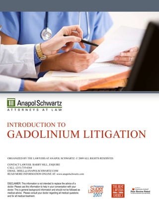 inTrOducTiOn TO
gadOLinium LiTigaTiOn
Organized by The Lawyers aT anapOL schwarTz. © 2009 aLL righTs reserved.

cOnTacT Lawyer: barry hiLL, esquire
caLL: (215) 735-0364
emaiL: bhiLL@anapOLschwarTz.cOm
read mOre infOrmaTiOn OnLine aT: www.anapolschwartz.com


DISCLAIMER: This information is not intended to replace the advice of a
doctor. Please use this information to help in your conversation with your
doctor. This is general background information and should not be followed as
medical advice. Please consult your doctor regarding all medical questions
and for all medical treatment.
 