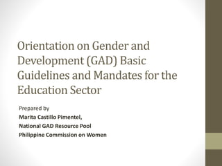 Orientation on Gender and
Development (GAD) Basic
Guidelines and Mandates for the
Education Sector
Prepared by
Marita Castillo Pimentel,
National GAD Resource Pool
Philippine Commission on Women
 