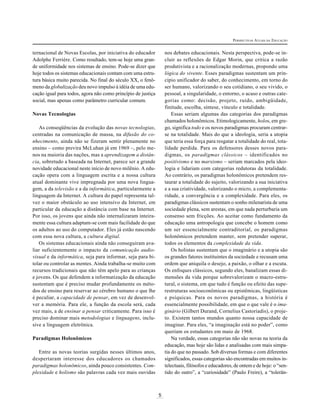 5
PERSPECTIVAS ATUAIS DA EDUCAÇÃO
ternacional de Novas Escolas, por iniciativa do educador
Adolphe Ferrière. Como resultado, tem-se hoje uma gran-
de uniformidade nos sistemas de ensino. Pode-se dizer que
hoje todos os sistemas educacionais contam com uma estru-
tura básica muito parecida. No final do século XX, o fenô-
meno da globalização deu novo impulso à idéia de uma edu-
cação igual para todos, agora não como princípio de justiça
social, mas apenas como parâmetro curricular comum.
Novas Tecnologias
As conseqüências da evolução das novas tecnologias,
centradas na comunicação de massa, na difusão do co-
nhecimento, ainda não se fizeram sentir plenamente no
ensino – como previra McLuhan já em 1969 –, pelo me-
nos na maioria das nações, mas a aprendizagem a distân-
cia, sobretudo a baseada na Internet, parece ser a grande
novidade educacional neste início de novo milênio. A edu-
cação opera com a linguagem escrita e a nossa cultura
atual dominante vive impregnada por uma nova lingua-
gem, a da televisão e a da informática, particularmente a
linguagem da Internet. A cultura do papel representa tal-
vez o maior obstáculo ao uso intensivo da Internet, em
particular da educação a distância com base na Internet.
Por isso, os jovens que ainda não internalizaram inteira-
mente essa cultura adaptam-se com mais facilidade do que
os adultos ao uso do computador. Eles já estão nascendo
com essa nova cultura, a cultura digital.
Os sistemas educacionais ainda não conseguiram ava-
liar suficientemente o impacto da comunicação audio-
visual e da informática, seja para informar, seja para bi-
tolar ou controlar as mentes. Ainda trabalha-se muito com
recursos tradicionais que não têm apelo para as crianças
e jovens. Os que defendem a informatização da educação
sustentam que é preciso mudar profundamente os méto-
dos de ensino para reservar ao cérebro humano o que lhe
é peculiar, a capacidade de pensar, em vez de desenvol-
ver a memória. Para ele, a função da escola será, cada
vez mais, a de ensinar a pensar criticamente. Para isso é
preciso dominar mais metodologias e linguagens, inclu-
sive a linguagem eletrônica.
Paradigmas Holonômicos
Entre as novas teorias surgidas nesses últimos anos,
despertaram interesse dos educadores os chamados
paradigmas holonômicos, ainda pouco consistentes. Com-
plexidade e holismo são palavras cada vez mais ouvidas
nos debates educacionais. Nesta perspectiva, pode-se in-
cluir as reflexões de Edgar Morin, que critica a razão
produtivista e a racionalização modernas, propondo uma
lógica do vivente. Esses paradigmas sustentam um prin-
cípio unificador do saber, do conhecimento, em torno do
ser humano, valorizando o seu cotidiano, o seu vivido, o
pessoal, a singularidade, o entorno, o acaso e outras cate-
gorias como: decisão, projeto, ruído, ambigüidade,
finitude, escolha, síntese, vínculo e totalidade.
Essas seriam algumas das categorias dos paradigmas
chamados holonômicos. Etimologicamente, holos, em gre-
go, significa todo e os novos paradigmas procuram centrar-
se na totalidade. Mais do que a ideologia, seria a utopia
que teria essa força para resgatar a totalidade do real, tota-
lidade perdida. Para os defensores desses novos para-
digmas, os paradigmas clássicos – identificados no
positivismo e no marxismo – seriam marcados pela ideo-
logia e lidariam com categorias redutoras da totalidade.
Ao contrário, os paradigmas holonômicos pretendem res-
taurar a totalidade do sujeito, valorizando a sua iniciativa
e a sua criatividade, valorizando o micro, a complementa-
ridade, a convergência e a complexidade. Para eles, os
paradigmas clássicos sustentam o sonho milenarista de uma
sociedade plena, sem arestas, em que nada perturbaria um
consenso sem fricções. Ao aceitar como fundamento da
educação uma antropologia que concebe o homem como
um ser essencialmente contraditorial, os paradigmas
holonômicos pretendem manter, sem pretender superar,
todos os elementos da complexidade da vida.
Os holistas sustentam que o imaginário e a utopia são
os grandes fatores instituintes da sociedade e recusam uma
ordem que aniquila o desejo, a paixão, o olhar e a escuta.
Os enfoques clássicos, segundo eles, banalizam essas di-
mensões da vida porque sobrevalorizam o macro-estru-
tural, o sistema, em que tudo é função ou efeito das supe-
restruturas socioeconômicas ou epistêmicas, lingüísticas
e psíquicas. Para os novos paradigmas, a história é
essencialmente possibilidade, em que o que vale é o ima-
ginário (Gilbert Durand, Cornelius Castoriadis), o proje-
to. Existem tantos mundos quanto nossa capacidade de
imaginar. Para eles, “a imaginação está no poder”, como
queriam os estudantes em maio de 1968.
Na verdade, essas categorias não são novas na teoria da
educação, mas hoje são lidas e analisadas com mais simpa-
tia do que no passado. Sob diversas formas e com diferentes
significados, essas categorias são encontradas em muitos in-
telectuais, filósofos e educadores, de ontem e de hoje: o “sen-
tido do outro”, a “curiosidade” (Paulo Freire), a “tolerân-
 