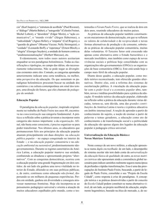 SÃO PAULO EM PERSPECTIVA, 14(2) 2000
6
cia” (Karl Jaspers), a “estrutura de acolhida” (Paul Ricoeur),
o “diálogo” (Martin Buber), a “autogestão” (Celestin Freinet,
Michel Lobrot), a “desordem” (Edgar Morin), a “ação co-
municativa”, o “mundo vivido” (Jürgen Habermas), a
“radicalidade” (Agnes Heller), a “empatia” (Carl Rogers), a
“questão de gênero” (Moema Viezzer, Nelly Stromquist), o
“cuidado” (Leonardo Boff), a “esperança” (Ernest Bloch), a
“alegria” (Georges Snyders), a unidade do homem contra as
“unidimensionalizações” (Herbert Marcuse), etc.
Evidentemente, nem todos esses autores aceitariam
enquadrar-se nos paradigmas holonômicos. Todas as clas-
sificações e tipologias, no campo das idéias, são necessa-
riamente reducionistas. Não se pode negar as divergên-
cias existentes entre eles. Contudo, as categorias apontadas
anteriormente indicam uma certa tendência, ou melhor,
uma perspectiva da educação. Os que sustentam os pa-
radigmas holonômicos procuram buscar na unidade dos
contrários e na cultura contemporânea um sinal dos tem-
pos, uma direção do futuro, que eles chamam de pedago-
gia da unidade.
Educação Popular
O paradigma da educação popular, inspirado original-
mente no trabalho de Paulo Freire nos anos 60, encontra-
va na conscientização sua categoria fundamental. A prá-
tica e a reflexão sobre a prática levaram a incorporar outra
categoria não menos importante: a da organização. Afi-
nal, não basta estar consciente, é preciso organizar-se para
poder transformar. Nos últimos anos, os educadores que
permaneceram fiéis aos princípios da educação popular
atuaram principalmente em duas direções: na educação
pública popular – no espaço conquistado no interior do
Estado –; e na educação popular comunitária e na edu-
cação ambiental ou sustentável, predominantemente não-
governamentais. Durante os regimes autoritários da Amé-
rica Latina, a educação popular manteve sua unidade,
combatendo as ditaduras e apresentando projetos “alter-
nativos”. Com as conquistas democráticas, ocorreu com
a educação popular uma grande fragmentação em dois sen-
tidos: de um lado ela ganhou uma nova vitalidade no in-
terior do Estado, diluindo-se em suas políticas públicas;
e, de outro, continuou como educação não-formal, dis-
persando-se em milhares de pequenas experiências. Per-
deu em unidade, ganhou em diversidade e conseguiu atra-
vessar numerosas fronteiras. Hoje ela incorporou-se ao
pensamento pedagógico universal e orienta a atuação de
muitos educadores espalhados pelo mundo, como o tes-
temunha o Fórum Paulo Freire, que se realiza de dois em
dois anos, reunindo educadores de muitos países.
As práticas de educação popular também constituem-
se em mecanismos de democratização, em que se refletem
os valores de solidariedade e de reciprocidade e novas
formas alternativas de produção e de consumo, sobretu-
do as práticas de educação popular comunitária, muitas
delas voluntárias. O Terceiro Setor está crescendo não
apenas como alternativa entre o Estado burocrático e o
mercado insolidário, mas também como espaço de novas
vivências sociais e políticas hoje consolidadas com as
organizações não-governamentais (ONGs) e as organiza-
ções de base comunitária (OBCs). Este está sendo hoje o
campo mais fértil da educação popular.
Diante desse quadro, a educação popular, como mo-
delo teórico reconceituado, tem oferecido grandes alter-
nativas. Dentre elas, está a reforma dos sistemas de
escolarização pública. A vinculação da educação popu-
lar com o poder local e a economia popular abre, tam-
bém, novas e inéditas possibilidades para a prática da edu-
cação. O modelo teórico da educação popular, elaborado
na reflexão sobre a prática da educação durante várias dé-
cadas, tornou-se, sem dúvida, uma das grandes contri-
buições da América Latina à teoria e à prática educativa
em âmbito internacional. A noção de aprender a partir do
conhecimento do sujeito, a noção de ensinar a partir de
palavras e temas geradores, a educação como ato de
conhecimento e de transformação social e a politicidade
da educação são apenas alguns dos legados da educação
popular à pedagogia crítica universal.
Universalização da Educação Básica e
Novas Matrizes Teóricas
Neste começo de um novo milênio, a educação apresen-
ta-se numa dupla encruzilhada: de um lado, o desempenho
do sistema escolar não tem dado conta da universalização
da educação básica de qualidade; de outro, as novas matri-
zes teóricas não apresentam ainda a consistência global ne-
cessária para indicar caminhos realmente seguros numa época
de profundas e rápidas transformações. Essa é uma das preo-
cupações do Instituto Paulo Freire, buscando, a partir do le-
gado de Paulo Freire, consolidar o seu “Projeto da Escola
Cidadã”, como resposta à crise de paradigmas. A concep-
ção teórica e as práticas desenvolvidas a partir do conceito
de Escola Cidadã podem constituir-se numa alternativa vi-
ável, de um lado, ao projeto neoliberal de educação, ampla-
mente hegemônico, baseado na ética do mercado, e, de ou-
 
