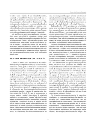 7
PERSPECTIVAS ATUAIS DA EDUCAÇÃO
tro lado, à teoria e à prática de uma educação burocrática,
sustentada na “estadolatria” (Antonio Gramsci). É uma es-
cola que busca fortalecer autonomamente o seu projeto po-
lítico-pedagógico, relacionando-se dialeticamente – não
mecânica e subordinadamente – com o mercado, o Estado e
a sociedade. Ela visa formar o cidadão para controlar o mer-
cado e o Estado, sendo, ao mesmo tempo, pública quanto ao
seu destino – isto é, para todos – estatal quanto ao financia-
mento e democrática e comunitária quanto à sua gestão.
Seja qual for a perspectiva que a educação contempo-
rânea tomar, uma educação voltada para o futuro será
sempre uma educação contestadora, superadora dos limi-
tes impostos pelo Estado e pelo mercado, portanto, uma
educação muito mais voltada para a transformação so-
cial do que para a transmissão cultural. Por isso, acredi-
ta-se que a pedagogia da práxis, como uma pedagogia
transformadora, em suas várias manifestações, pode ofe-
recer um referencial geral mais seguro do que as pedago-
gias centradas na transmissão cultural, neste momento de
perplexidade.
SOCIEDADE DA INFORMAÇÃO E EDUCAÇÃO
Costuma-se definir nossa era como a era do conheci-
mento. Se for pela importância dada hoje ao conhecimento,
em todos os setores, pode-se dizer que se vive mesmo na
era do conhecimento, na sociedade do conhecimento, so-
bretudo em conseqüência da informatização e do proces-
so de globalização das telecomunicações a ela associa-
do. Pode ser que, de fato, já se tenha ingressado na era do
conhecimento, mesmo admitindo que grandes massas da
população estejam excluídas dele. Todavia, o que se cons-
tata é a predominância da difusão de dados e informa-
ções e não de conhecimentos. Isso está sendo possível
graças às novas tecnologias que estocam o conhecimen-
to, de forma prática e acessível, em gigantescos volumes
de informações, que são armazenadas inteligentemente,
permitindo a pesquisa e o acesso de maneira muito sim-
ples, amigável e flexível. É o que já acontece com a
Internet: para ser “usuário”, basta dispor de uma linha
telefônica e um computador. “Usuário” não significa aqui
apenas receptor de informações, mas também emissor de
informações. Pela Internet, a partir de qualquer sala de
aula do planeta, pode-se acessar inúmeras bibliotecas em
muitas partes do mundo. As novas tecnologias permitem
acessar conhecimentos transmitidos não apenas por pala-
vras, mas também por imagens, sons, fotos, vídeos (hiper-
mídia), etc. Nos últimos anos, a informação deixou de ser
uma área ou especialidade para se tornar uma dimensão
de tudo, transformando profundamente a forma como a
sociedade se organiza. Pode-se dizer que está em anda-
mento uma Revolução da Informação, como ocorreram no
passado a Revolução Agrícola e a Revolução Industrial.
Ladislau Dowbor (1998), após descrever as facilidades
que as novas tecnologias oferecem ao professor, se pergun-
ta: o que eu tenho a ver com tudo isso, se na minha escola
não tem nem biblioteca e com o meu salário eu não posso
comprar um computador? Ele mesmo responde que será pre-
ciso trabalhar em dois tempos: o tempo do passado e o tem-
po do futuro. Fazer tudo hoje para superar as condições do
atraso e, ao mesmo tempo, criar as condições para aprovei-
tar amanhã as possibilidades das novas tecnologias.
As novas tecnologias criaram novos espaços do conhe-
cimento. Agora, além da escola, também a empresa, o es-
paço domiciliar e o espaço social tornaram-se educativos.
Cada dia mais pessoas estudam em casa, pois podem, de
casa, acessar o ciberespaço da formação e da aprendiza-
gem a distância, buscar “fora” – a informação disponível
nas redes de computadores interligados – serviços que res-
pondem às suas demandas de conhecimento. Por outro lado,
a sociedade civil (ONGs, associações, sindicatos, igrejas,
etc.) está se fortalecendo não apenas como espaço de tra-
balho, em muitos casos, voluntário, mas também como
espaço de difusão de conhecimentos e de formação conti-
nuada. É um espaço potencializado pelas novas tecnolo-
gias, inovando constantemente nas metodologias. Novas
oportunidades parecem abrir-se para os educadores. Es-
ses espaços de formação têm tudo para permitir maior
democratização da informação e do conhecimento, por-
tanto, menos distorção e menos manipulação, menos con-
trole e mais liberdade. É uma questão de tempo, de políti-
cas públicas adequadas e de iniciativa da sociedade. A
tecnologia não basta. É preciso a participação mais inten-
sa e organizada da sociedade. O acesso à informação não
é apenas um direito. É um direito fundamental, um direito
primário, o primeiro de todos os direitos, pois sem ele não
se tem acesso aos outros direitos.
Na formação continuada necessita-se de maior inte-
gração entre os espaços sociais (domiciliar, escolar, em-
presarial, etc.), visando equipar o aluno para viver me-
lhor na sociedade do conhecimento. Como previa Herbert
McLuhan, o planeta tornou-se a nossa sala de aula e o
nosso endereço. O ciberespaço não está em lugar nenhum,
pois está em todo o lugar o tempo todo. Estar num lugar
significaria estar determinado pelo tempo (hoje, ontem,
amanhã). No ciberespaço, a informação está sempre e per-
 