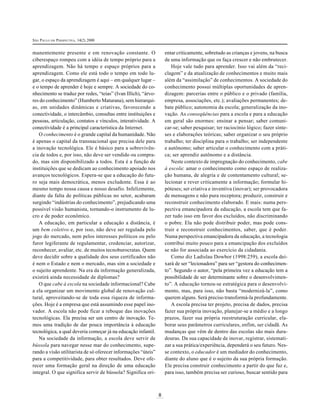 SÃO PAULO EM PERSPECTIVA, 14(2) 2000
8
manentemente presente e em renovação constante. O
ciberespaço rompeu com a idéia de tempo próprio para a
aprendizagem. Não há tempo e espaço próprios para a
aprendizagem. Como ele está todo o tempo em todo lu-
gar, o espaço da aprendizagem é aqui – em qualquer lugar –
e o tempo de aprender é hoje e sempre. A sociedade do co-
nhecimento se traduz por redes, “teias” (Ivan Illich), “árvo-
res do conhecimento” (Humberto Maturana), sem hierarqui-
as, em unidades dinâmicas e criativas, favorecendo a
conectividade, o intercâmbio, consultas entre instituições e
pessoas, articulação, contatos e vínculos, interatividade. A
conectividade é a principal característica da Internet.
O conhecimento é o grande capital da humanidade. Não
é apenas o capital da transnacional que precisa dele para
a inovação tecnológica. Ele é básico para a sobrevivên-
cia de todos e, por isso, não deve ser vendido ou compra-
do, mas sim disponibilizado a todos. Esta é a função de
instituições que se dedicam ao conhecimento apoiado nos
avanços tecnológicos. Espera-se que a educação do futu-
ro seja mais democrática, menos excludente. Essa é ao
mesmo tempo nossa causa e nosso desafio. Infelizmente,
diante da falta de políticas públicas no setor, acabaram
surgindo “indústrias do conhecimento”, prejudicando uma
possível visão humanista, tornando-o instrumento de lu-
cro e de poder econômico.
A educação, em particular a educação a distância, é
um bem coletivo e, por isso, não deve ser regulada pelo
jogo do mercado, nem pelos interesses políticos ou pelo
furor legiferante de regulamentar, credenciar, autorizar,
reconhecer, avaliar, etc. de muitos tecnoburocratas. Quem
deve decidir sobre a qualidade dos seus certificados não
é nem o Estado e nem o mercado, mas sim a sociedade e
o sujeito aprendente. Na era da informação generalizada,
existirá ainda necessidade de diplomas?
O que cabe à escola na sociedade informacional? Cabe
a ela organizar um movimento global de renovação cul-
tural, aproveitando-se de toda essa riqueza de informa-
ções. Hoje é a empresa que está assumindo esse papel ino-
vador. A escola não pode ficar a reboque das inovações
tecnológicas. Ela precisa ser um centro de inovação. Te-
mos uma tradição de dar pouca importância à educação
tecnológica, a qual deveria começar já na educação infantil.
Na sociedade da informação, a escola deve servir de
bússola para navegar nesse mar do conhecimento, supe-
rando a visão utilitarista de só oferecer informações “úteis”
para a competitividade, para obter resultados. Deve ofe-
recer uma formação geral na direção de uma educação
integral. O que significa servir de bússola? Significa ori-
entar criticamente, sobretudo as crianças e jovens, na busca
de uma informação que os faça crescer e não embrutecer.
Hoje vale tudo para aprender. Isso vai além da “reci-
clagem” e da atualização de conhecimentos e muito mais
além da “assimilação” de conhecimentos. A sociedade do
conhecimento possui múltiplas oportunidades de apren-
dizagem: parcerias entre o público e o privado (família,
empresa, associações, etc.); avaliações permanentes; de-
bate público; autonomia da escola; generalização da ino-
vação. As conseqüências para a escola e para a educação
em geral são enormes: ensinar a pensar; saber comuni-
car-se; saber pesquisar; ter raciocínio lógico; fazer sínte-
ses e elaborações teóricas; saber organizar o seu próprio
trabalho; ter disciplina para o trabalho; ser independente
e autônomo; saber articular o conhecimento com a práti-
ca; ser aprendiz autônomo e a distância.
Neste contexto de impregnação do conhecimento, cabe
à escola: amar o conhecimento como espaço de realiza-
ção humana, de alegria e de contentamento cultural; se-
lecionar e rever criticamente a informação; formular hi-
póteses; ser criativa e inventiva (inovar); ser provocadora
de mensagens e não pura receptora; produzir, construir e
reconstruir conhecimento elaborado. E mais: numa pers-
pectiva emancipadora da educação, a escola tem que fa-
zer tudo isso em favor dos excluídos, não discriminando
o pobre. Ela não pode distribuir poder, mas pode cons-
truir e reconstruir conhecimentos, saber, que é poder.
Numa perspectiva emancipadora da educação, a tecnologia
contribui muito pouco para a emancipação dos excluídos
se não for associada ao exercício da cidadania.
Como diz Ladislau Dowbor (1998:259), a escola dei-
xará de ser “lecionadora” para ser “gestora do conhecimen-
to”. Segundo o autor, “pela primeira vez a educação tem a
possibilidade de ser determinante sobre o desenvolvimen-
to”. A educação tornou-se estratégica para o desenvolvi-
mento, mas, para isso, não basta “modernizá-la”, como
querem alguns. Será preciso transformá-la profundamente.
A escola precisa ter projeto, precisa de dados, precisa
fazer sua própria inovação, planejar-se a médio e a longo
prazos, fazer sua própria reestruturação curricular, ela-
borar seus parâmetros curriculares, enfim, ser cidadã. As
mudanças que vêm de dentro das escolas são mais dura-
douras. Da sua capacidade de inovar, registrar, sistemati-
zar a sua prática/experiência, dependerá o seu futuro. Nes-
se contexto, o educador é um mediador do conhecimento,
diante do aluno que é o sujeito da sua própria formação.
Ele precisa construir conhecimento a partir do que faz e,
para isso, também precisa ser curioso, buscar sentido para
 