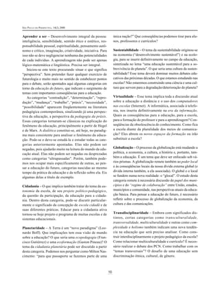SÃO PAULO EM PERSPECTIVA, 14(2) 2000
10
Aprender a ser – Desenvolvimento integral da pessoa:
inteligência, sensibilidade, sentido ético e estético, res-
ponsabilidade pessoal, espiritualidade, pensamento autô-
nomo e crítico, imaginação, criatividade, iniciativa. Para
isso não se deve negligenciar nenhuma das potencialidades
de cada indivíduo. A aprendizagem não pode ser apenas
lógico-matemática e lingüística. Precisa ser integral.
Iniciou-se este texto procurando situar o que significa
“perspectiva”. Sem pretender fazer qualquer exercício de
futurologia e muito mais no sentido de estabelecer pontos
para o debate, serão apontados aqui algumas categorias em
torno da educação do futuro, que indicam o surgimento de
temas com importantes conseqüências para a educação.
As categorias “contradição”, “determinação”, “repro-
dução”, “mudança”, “trabalho”, “práxis”, “necessidade”,
“possibilidade” aparecem freqüentemente na literatura
pedagógica contemporânea, sinalizando já uma perspec-
tiva da educação, a perspectiva da pedagogia da práxis.
Essas categorias tornaram-se clássicas na explicação do
fenômeno da educação, principalmente a partir de Hegel
e de Marx. A dialética constitui-se, até hoje, no paradig-
ma mais consistente para analisar o fenômeno da educa-
ção. Pode-se e deve-se estudá-la e estudar todas as cate-
gorias anteriormente apontadas. Elas não podem ser
negadas, pois ajudarão muito na leitura do mundo da edu-
cação atual. Elas não podem ser negadas ou desprezadas
como categorias “ultrapassadas”. Porém, também pode-
mos nos ocupar mais especificamente de outras, ao pen-
sar a educação do futuro, categorias nascidas ao mesmo
tempo da prática da educação e da reflexão sobre ela. Eis
algumas delas a título de exemplo.
Cidadania – O que implica também tratar do tema da au-
tonomia da escola, de seu projeto político-pedagógico,
da questão da participação, da educação para a cidada-
nia. Dentro desta categoria, pode-se discutir particular-
mente o significado da concepção de escola cidadã e de
suas diferentes práticas. Educar para a cidadania ativa
tornou-se hoje projeto e programa de muitas escolas e de
sistemas educacionais.
Planetaridade – A Terra é um “novo paradigma” (Leo-
nardo Boff). Que implicações tem essa visão de mundo
sobre a educação? O que seria uma ecopedagogia (Fran-
cisco Gutiérrez) e uma ecoformação (Gaston Pineau)? O
tema da cidadania planetária pode ser discutido a partir
desta categoria. Podemos nos perguntar como Milton Nas-
cimento: “para que passaporte se fazemos parte de uma
única nação?” Que conseqüências podemos tirar para alu-
nos, professores e currículos?
Sustentabilidade – O tema da sustentabilidade originou-se
na economia (“desenvolvimento sustentável”) e na ecolo-
gia, para se inserir definitivamente no campo da educação,
sintetizada no lema “uma educação sustentável para a so-
brevivência do planeta”. O que seria uma cultura da susten-
tabilidade? Esse tema deverá dominar muitos debates edu-
cativos das próximas décadas. O que estamos estudando nas
escolas? Não estaremos construindo uma ciência e uma cul-
tura que servem para a degradação/deterioração do planeta?
Virtualidade – Esse tema implica toda a discussão atual
sobre a educação a distância e o uso dos computadores
nas escolas (Internet). A informática, associada à telefo-
nia, nos inseriu definitivamente na era da informação.
Quais as conseqüências para a educação, para a escola,
para a formação do professor e para a aprendizagem? Con-
seqüências da obsolescência do conhecimento. Como fica
a escola diante da pluralidade dos meios de comunica-
ção? Eles abrem os novos espaços da formação ou irão
substituir a escola?
Globalização – O processo da globalização está mudando a
política, a economia, a cultura, a história e, portanto, tam-
bém a educação. É um tema que deve ser enfocado sob vá-
rios prismas. A globalização remete também ao poder local
e às conseqüências locais da nossa dívida externa global (e
dívida interna também, a ela associada). O global e o local
se fundem numa nova realidade: o “glocal”. O estudo desta
categoria remete à necessária discussão do papel dos muni-
cípios e do “regime de colaboração” entre União, estados,
municípios e comunidade, nas perspectivas atuais da educa-
ção básica. Para pensar a educação do futuro, é necessário
refletir sobre o processo de globalização da economia, da
cultura e das comunicações.
Transdisciplinaridade – Embora com significados dis-
tintos, certas categorias como transculturalidade,
transversalidade, multiculturalidade e outras como com-
plexidade e holismo também indicam uma nova tendên-
cia na educação que será preciso analisar. Como cons-
truir interdisciplinarmente o projeto pedagógico da escola?
Como relacionar multiculturalidade e currículo? É neces-
sário realizar o debate dos PCN. Como trabalhar com os
“temas transversais”? O desafio de uma educação sem
discriminação étnica, cultural, de gênero.
 