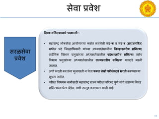 10
सेिा प्रिेश
सरळसेिा
प्रिेश
तनिड सशमत्याव्दारे पदभरिी :-
• महाराष्ट्र लोकसेिा आयोगाच्या कक्षेत नसलेली गट-क ि गट-ब (अराजपत्रत्रि)
मधील पदे श्जल्हाचधकारी यांच्या अध्यक्षतेखालील जजल्हास्िरीय सशमत्या,
प्रादेसशक विभाग प्रमुखांच्या अध्यक्षतेखालील प्रदेशस्िरीय सशमत्या तसेि
विभाग प्रमुखांच्या अध्यक्षतेखालील राज्यस्िरीय सशमत्या याव्दारे भरली
जातात.
• अशी भरती करतांना मुलाखती न घेता फक्ि लेखी परीक्षेव्दारे भरिी करण्याच्या
सूिना आहेत.
• परीक्षा विषयक बाबींसाठी महाराष्ट्र राज्य परीक्षा पररषद पुणे यांिे सहाय्य ननिड
ससमत्यांना घेता येईल, अशी तरतूद करण्यात आली आहे.
 