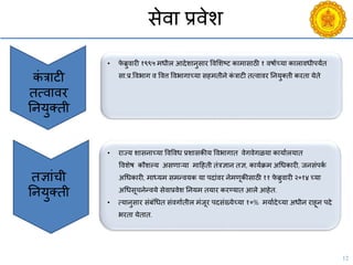 12
सेिा प्रिेश
• फे ब्रुिारी १९९५ मधील आदेशानुसार विसशष्ट्ट कामासाठी १ िषायच्या कालािधीपयंत
सा.प्र.विभाग ि वित्त विभागाच्या सहमतीने कं त्राटी तत्िािर ननयुक्ती करता येते
कं त्राटी
तत्िािर
ननयुक्ती
तज्ञांिी
ननयुक्ती
• राज्य शासनाच्या विविध प्रशासकीय विभागात िेगिेगळया कायायलयात
विशेष कौशल्य असणाऱया मादहती तंत्रज्ञान तज्ञ, काययक्रम अचधकारी, जनसंपकय
अचधकारी, माध्यम समन्ियक या पदांिर नेमणूकीसाठी ११ फे ब्रुिारी २०१४ च्या
अचधसूिनेन्िये सेिाप्रिेश ननयम तयार करण्यात आले आहेत.
• त्यानुसार संबंचधत संिगायतील मंजूर पदसंख्येच्या १०% मयायदेच्या अधीन राहून पदे
भरता येतात.
 