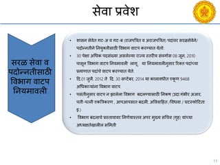 13
सेिा प्रिेश
• शासन सेिेत गट-अ ि गट-ब (राजपबत्रत ि अराजपबत्रत) पदांिर सरळसेिेने/
पदोन्नतीने ननयुक्तीसाठी विभाग िाटप करण्यात येतो.
• 30 पेक्षा अचधक पदसंख्या असलेल्या राज्य स्तरीय संिगायस 08 जून, 2010
पासून विभाग िाटप ननयमािली लागू. या ननयमािलीनुसार ररक्त पदांच्या
प्रमाणात पदांिे िाटप करण्यात येते.
• दद.01 जुलै, 2012 ते दद. 30 सप्टेंबर, 2014 या कालािधीत एकू ण 9468
अचधकाऱयांना विभाग िाटप.
• पसंतीनुसार िाटप न झालेला विभाग बदलण्यासाठी ननकष (उदा.गंभीर अजार,
पती-पत्नी एकबत्रकरण , आपआपसात बदली, अवििादहत /विधिा / घटस्फोदटता
इ.)
• विभाग बदलािे प्रस्तािािर ननणययास्ति अपर मुख्य सचिि (गृह) यांच्या
अध्यक्षतेखालील ससमती
सरळ सेिा ि
पदोन्नतीसाठी
विभाग िाटप
ननयमािली
 