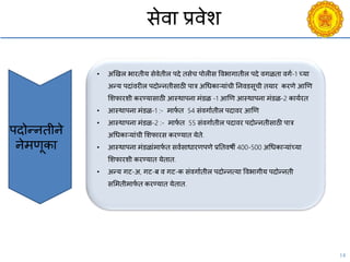 14
सेिा प्रिेश
पदोन्नतीने
नेमणूका
• अणखल भारतीय सेिेतील पदे तसेि पोलीस विभागातील पदे िगळता िगय-1 च्या
अन्य पदांिरील पदोन्नतीसाठी पात्र अचधकाऱयांिी ननिडसूिी तयार करणे आणण
सशफारशी करण्यासाठी आस्थापना मंडळ -1 आणण आस्थापना मंडळ-2 काययरत
• आस्थापना मंडळ-1 :- माफय त 54 संिगायतील पदािर आणण
• आस्थापना मंडळ-2 :- माफय त 55 संिगायतील पदािर पदोन्नतीसाठी पात्र
अचधकाऱयांिी सशफारस करण्यात येते.
• आस्थापना मंडळांमाफय त सियसाधारणपणे प्रनतिषी 400-500 अचधकाऱयांच्या
सशफारशी करण्यात येतात.
• अन्य गट-अ, गट-ब ि गट-क संिगायतील पदोन्नत्या विभागीय पदोन्नती
ससमतीमाफय त करण्यात येतात.
 