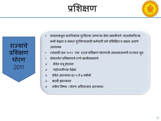 20
प्रसशक्षण
• शासनाकडून नागररकांना पुरविल्या जाणाऱया सेिा प्रभािीपणे, पारदशयकररत्या,
कमी िेळात ि श्रमात पुरविण्यासाठी कमयिारी िगय प्रसशक्षक्षत ि सक्षम असणे
आिचयक
• त्यासाठी सन २०११ च्या राज्य प्रसशक्षण धोरणािी अंमलबजािणी राज्यात सुरु
• सेिांतगयत प्रसशक्षणािे टप्पे खालीलप्रमाणे.
 सेिेत रुजू होताना
 पदोन्नतीच्या िेळेस
 सेिेत आल्यािर दर ५ ते ७ िषायनी
 बदली झाल्यािर
 निीन विषय / धोरण अश्स्तत्िात आल्यािर.
राज्यािे
प्रसशक्षण
धोरण
2011
 