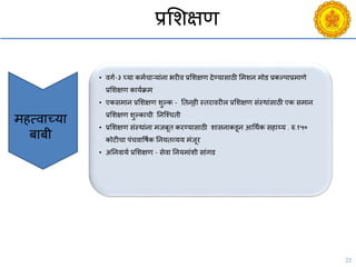 22
प्रसशक्षण
• िगय-३ च्या कमयिाऱयांना भरीि प्रसशक्षण देण्यासाठी समशन मोड प्रकल्पाप्रमाणे
प्रसशक्षण काययक्रम
• एकसमान प्रसशक्षण शुल्क - नतन ्ही स्तरािरील प्रसशक्षण संस्थांसाठी एक समान
प्रसशक्षण शुल्कािी ननश्चिती
• प्रसशक्षण संस्थांना मजबूत करण्यासाठी शासनाकडून आचथयक सहाय्य . रु.१५०
कोटीिा पंििावषयक ननयतव्यय मंजूर
• अननिायय प्रसशक्षण - सेिा ननयमांशी सांगड
महत्िाच्या
बाबी
 