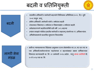 25
बदली ि प्रनतननयुक्ती
• शासकीय अचधकारी ि कमयिारी बदल्यांिे विननयमन अचधननयम,२००५ , दद.१ जुलै
२००६ पासुन लागू.
• क्षेत्रीय अचधकारी /कमयिारी यांिी ३ िषायनंतर बदली
• मंत्रालयात-विभागात ३ िषायनंतर ि विभागाबाहेर ६ िषायनंतर बदली.
• सियसाधारणपणे बदलीपात्रांपैकी प्रती िषी ३०% बदल्या
• हयांना िगळले-पोलीस दलातील कमयिारी ि महाराष्ट्र संिगायच्या IPS अचधकाऱयांना.
• अचधनीयमामध्ये प्रस्तावित सुधारणा वििाराधीन
बदली
Budgeting
Broadcasting
• सिोच्ि न्यायालयाच्या ननदेशास अनुसरून राज्य सेिांमधील गट अ ,गट ब,ि गट क
च्या अचधकारी/कमयिाऱयांच्या पदस्थापना ि बदल्यांबाबत सक्षम प्राचधकाऱयास
सशफारस करण्यासाठी शा. नन. ३१ जानेिारी २०१४ आदेश , परंतु सध्या स्थचगती-दद
२० मे २०१४ च्या शा. नन.
नागरी सेिा
मंडळ
 