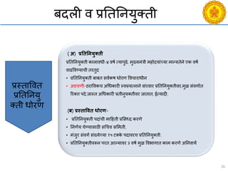 26
बदली ि प्रनतननयुक्ती
Budgeting
Broadcasting
( अ) प्रतितनयुक्िी
प्रनतननयुक्ती कालािधी-४ िषय त्यापुढे, मुख्यमंत्री महोदयांच्या मान्यतेने एक िषय
िाढविण्यािी तरतुद
• प्रनतननयुक्ती बाबत सियकष धोरण वििाराधीन
• अडिणी-ठराविकि अचधकारी स्िप्रयत्नाने िांरिार प्रनतननयुक्तीिर,मुळ संिगायत
ररक्त पदे,जास्त अचधकारी प्रतीनुयक्तीिर जातात, ईत्यादी.
(ब) प्रस्िाविि धोरण-
• प्रनतननयुक्ती पदांिी मादहती प्रससध्द करणे
• ननणयय घेण्यासाठी सचिि ससमती,
• मंजुर संिगय संख्येच्या १५ टक्के पदािरि प्रनतननयुक्ती.
• प्रनतननयुक्तीिरून परत आल्यािर ३ िषय मुळ विभागात काम करणे अननिायय
प्रस्तावित
प्रनतननयु
क्ती धोरण
 