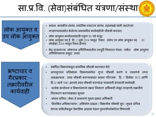 29
सा.प्र.वि. (सेिा)संबंचधत यंत्रणा/संस्था
• संबंचधत विभागांकडून प्राथसमक िौकशी करण्यात येते.
• लािलुिपत प्रनतबंधक विभागामाफय त गुप्त िौकशी करणे ि त्यामध्ये तथ्य
आढळल्यास , उघड िौकशी करण्याबाबत शासन पररपत्रक दद. 7 डडसेंबर 1972 आणण
दद.12 मािय 1981 अन्िये उघड िौकशी करण्यास परिानगी देण ्यािी काययिाही
• प्रत्येक कायायलय ि विभागांमध्ये तक्रार ननिारण अचधकारी नेमून गाऱहाणी/तक्रारींिे
ननराकरण करण्याबाबत सूिना
• प्रधान सचिि ( सेिा) हे शासनािे मुख्य दक्षता अचधकारी
• ननलंबबत अचधकाऱयांिा ( असभयोग दाखल / विभागीय िौकशी सुरु ) मुख्य सचिि
यांच्या ससमतीकडून त्रैमाससक आढािा घेऊन पुनस्थायपनेकररता सशफारशी.
भ्रष्ट्टािार ि
गैरप्रकार: -
तक्रारीिरील
काययिाही
• शासन, शासकीय संस्था, स्थाननक स्िराज्य संस्था, महामंडळे यांनी जनतेच्या
गाऱहाण्यासंदभायत के लेल्या प्रशासकीय काययिाहीिी िौकशी करतात.
• लोक आयुक्त कायायलयासाठी एकू ण 85 पदे मंजूर
• लोक आयुक्त पद हे दद. 2 जुलै 2014 पासून ररक्त . तसेि उप लोक आयुक्त पद 30
नोव्हेंबर 2014 पासून ररक्त होणार.
• कें द्र शासनाच्या लोकपाल अचधननयमातील तरतुदी वििारात घेऊन, निीन लोक आयुक्त
अचधननयमािा मसुदा तयार
लोक आयुक्त ि
उप लोक आयुक्त
 