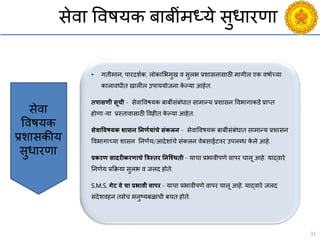 31
सेिा विषयक बाबींमध्ये सुधारणा
• गतीमान, पारदशयक, लोकासभमुख ि सुलभ प्रशासनासाठी मागील एक िषायच्या
कालािधीत खालील उपाययोजना के ल्या आहेत.
िपासणी सूिी - सेिाविषयक बाबींसंबंधात सामान्य प्रशासन विभागाकडे प्राप्त
होणा-या प्रस्तािासाठी विहीत के ल्या आहेत.
सेिाविषयक शासन तनणगयांिे संकलन - सेिाविषयक बाबींसंबंधात सामान्य प्रशासन
विभागाच्या शासन ननणयय/आदेशांिे संकलन िेबसाईटिर उपलब्ध के ले आहे.
प्रकरण सादरीकरणािे त्रत्रस्िर तनजचििी - यािा प्रभािीपणे िापर िालू आहे. याद्िारे
ननणयय प्रकक्रया सुलभ ि जलद होते.
S.M.S. गेट िे िा प्रभािी िापर - यािा प्रभािीपणे िापर िालू आहे. याद्िारे जलद
संदेशिहन तसेि मनुष्ट्यबळािी बित होते.
सेिा
विषयक
प्रशासकीय
सुधारणा
 