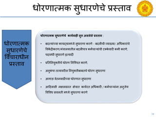 34
धोरणात्मक सुधारणेिे प्रस्ताि
महाराष्ट्र लोकसेवा
आयोग
Budgeting
Broadcasting
महाराष्ट्र लोक आयुक्त
व उप लोक आयुक्त
नेमणूक.
धोरणात्मक सुधारणेिे कायगिाही सुरू असलेले प्रस्िाि :
• बदल्यांच्या कायद्यामध्ये सुधारणा करणे - बदलीिी व्याख्या/ अचधकारांिे
विकें द्रीकरण/मंत्रालयातील बदलीपात्र कमयिाऱयांिी टक्के िारी कमी करणे,
पदािधी सुधारणे इत्यादी
• प्रनतननयुक्तीिे धोरण ननश्चित करणे.
• अनुकं पा तत्िािरील ननयुक्तीबाबतिे धोरण सुधारणा
• आगाऊ िेतनिाढीच्या धोरणात सुधारणा
• आददिासी नक्षलग्रस्त क्षेत्रात काययरत अचधकारी / कमयिाऱयांना अनुज्ञेय
विविध सिलती मध्ये सुधारणा करणे
धोरणात्मक
सुधारणेिे
वििाराधीन
प्रस्ताि
 