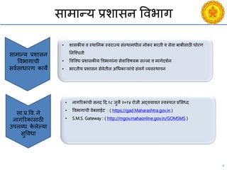 4
सामान्य प्रशासन विभाग
सामान्य प्रशासन
विभागािी
सियसाधारण काये
• शासकीय ि स्थाननक स्िराज्य संस्थामधील नोकर भरती ि सेिा बाबींसाठी धोरण
ननश्चिती
• विविध प्रशासकीय विभागांना सेिाविषयक सल्ला ि मागयदशयन
• भारतीय प्रशासन सेिेतील अचधकाऱयांिे संिगय व्यिस्थापन
सा.प्र.वि. ने
नागररकांसाठी
उपलब्ध के लेल्या
सुविधा
• नागररकांिी सनद दद.१८ जुलै २०१४ रोजी अद्ययाित स्िरुपात प्रससध्द
• विभागािी िेबसाईट : ( https://gad.Maharashtra.gov.in )
• S.M.S. Gateway : ( http://mgov.mahaonline.gov.in/GOMSMS )
 