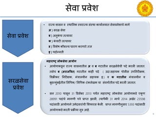 9
सेिा प्रिेश
• राज्य शासन ि स्थाननक स्िराज्य संस्था कायायलयात सेिाप्रिेशािे मागय
अ ) सरळ सेिा
ब ) अनुकं पा तत्िािर
क ) कं त्राटी तत्िािर
ड ) विशेष कौशल्य धारण करणारे तज्ञ
इ ) पदोन्नती
सेिा प्रिेश
सरळसेिा
प्रिेश
महाराष्ट्र लोकसेिा आयोग
• आयोगाकडून राज्य शासनातील अ ि ब गटातील सरळसेिेिी पदे भरली जातात.
तसेि ब (अराजत्रत्रि) गटातील काही पदे ( उदा.सहायक पोलीस उपननरीक्षक,
विक्रीकर ननरीक्षक, मंत्रालयीन सहायक इ.) ि क गटािील मंत्रालयीन ि
बृहन्मुंबईतील सलवपक/ सलवपक-टंकलेखक या संिगायतील पदे भरली जातात.
• सन 2010 पासून 31 डडसेंबर 2013 पयंत महाराष्ट्र लोकसेिा आयोगाकडे एकू ण
28991 पदांिे मागणी पत्रे प्राप्त झाली, त्यापैकी 31 मािय 2014 अखेर 23598
पदांसाठी आयोगाने उमेदिारांिी सशफारस के ली. प्राप्त मागणीनुसार 5393 पदांसाठी
आयोगाकडे भरती प्रक्रीया सुरु आहे.
 