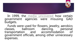 In 1999, the media uncovered how certain
government agencies were misusing GAD
budgets.
Funds were used for flowers, jewelry, aerobics
classes, ballroom dancing, personal
transportation and accommodation of
government officials, among other unnecessary
expenses.
 
