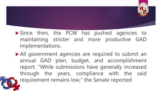  Since then, the PCW has pushed agencies to
maintaining stricter and more productive GAD
implementations.
 All government agencies are required to submit an
annual GAD plan, budget, and accomplishment
report. "While submissions have generally increased
through the years, compliance with the said
requirement remains low," the Senate reported
 
