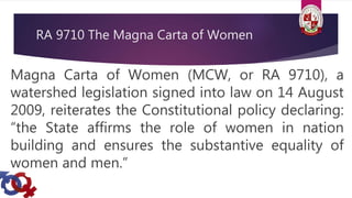 RA 9710 The Magna Carta of Women
Magna Carta of Women (MCW, or RA 9710), a
watershed legislation signed into law on 14 August
2009, reiterates the Constitutional policy declaring:
“the State affirms the role of women in nation
building and ensures the substantive equality of
women and men.”
 