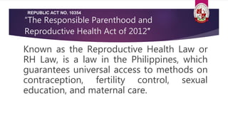 “The Responsible Parenthood and
Reproductive Health Act of 2012″
Known as the Reproductive Health Law or
RH Law, is a law in the Philippines, which
guarantees universal access to methods on
contraception, fertility control, sexual
education, and maternal care.
REPUBLIC ACT NO. 10354
 