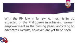 With the RH law in full swing, much is to be
expected of the Philippines in achieving women
empowerment in the coming years, according to
advocates. Results, however, are yet to be seen.
 