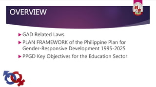 OVERVIEW
 GAD Related Laws
 PLAN FRAMEWORK of the Philippine Plan for
Gender-Responsive Development 1995-2025
 PPGD Key Objectives for the Education Sector
 