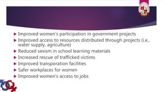  Improved women's participation in government projects
 Improved access to resources distributed through projects (i.e.,
water supply, agriculture)
 Reduced sexism in school learning materials
 Increased rescue of trafficked victims
 Improved transporation facilities
 Safer workplaces for women
 Improved women's access to jobs
 