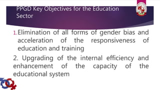 PPGD Key Objectives for the Education
Sector
1.Elimination of all forms of gender bias and
acceleration of the responsiveness of
education and training
2. Upgrading of the internal efficiency and
enhancement of the capacity of the
educational system
 