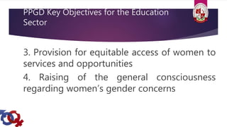 PPGD Key Objectives for the Education
Sector
3. Provision for equitable access of women to
services and opportunities
4. Raising of the general consciousness
regarding women’s gender concerns
 