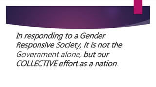 In responding to a Gender
Responsive Society, it is not the
Government alone, but our
COLLECTIVE effort as a nation.
 