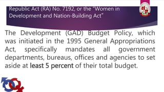 Republic Act (RA) No. 7192, or the “Women in
Development and Nation-Building Act”
The Development (GAD) Budget Policy, which
was initiated in the 1995 General Appropriations
Act, specifically mandates all government
departments, bureaus, offices and agencies to set
aside at least 5 percent of their total budget.
 