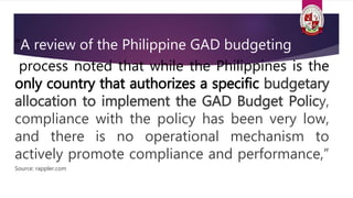 “A review of the Philippine GAD budgeting
process noted that while the Philippines is the
only country that authorizes a specific budgetary
allocation to implement the GAD Budget Policy,
compliance with the policy has been very low,
and there is no operational mechanism to
actively promote compliance and performance,”
Source: rappler.com
 