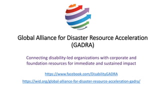 Global Alliance for Disaster Resource Acceleration
(GADRA)
Connecting disability-led organizations with corporate and
foundation resources for immediate and sustained impact
https://www.facebook.com/DisabilityGADRA
https://wid.org/global-alliance-for-disaster-resource-acceleration-gadra/
 