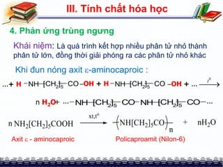 III. Tính chất hóa học
4. Phản ứng trùng ngưng
Khái niệm: Là quá trình kết hợp nhiều phân tử nhỏ thành
phân tử lớn, đồng thời giải phóng ra các phân tử nhỏ khác
NH [CH2
]5
CO...+ H OH + H NH [CH2
]5
CO OH + ...
0
t

n H2O+ NH [CH2]5 CO NH [CH2
]5
CO ......
Khi đun nóng axit -aminocaproic :
Axit  - aminocaproic Policaproamit (Nilon-6)
 