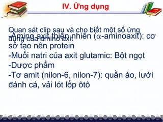 Quan sát clip sau và cho biết một số ứng
dụng của amino axit
IV. Ứng dụng
-Amino axit thiên nhiên (-aminoaxit): cơ
sở tạo nên protein
-Muối natri của axit glutamic: Bột ngọt
-Dược phẩm
-Tơ amit (nilon-6, nilon-7): quần áo, lưới
đánh cá, vải lót lốp ôtô
 