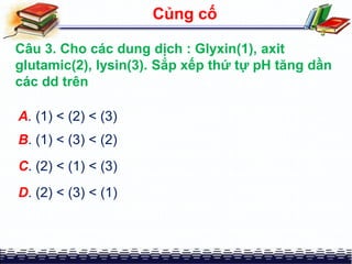 A. (1) < (2) < (3)
Củng cố
Câu 3. Cho các dung dịch : Glyxin(1), axit
glutamic(2), lysin(3). Sắp xếp thứ tự pH tăng dần
các dd trên
B. (1) < (3) < (2)
C. (2) < (1) < (3)
D. (2) < (3) < (1)
 