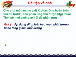 Bài tập về nhà
Cho a(g) một amino axit X phản ứng hoàn toàn
với dd NaOH, sau phản ứng thu được b(g) muối.
Tính số mol amino axit X đã phản ứng.
Gợi ý : Áp dụng định luật bảo toàn khối lượng
hoặc tăng giảm khối lượng
 