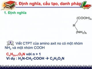 I. Định nghĩa, cấu tạo, danh pháp
1. Định nghĩa
Viết CTPT của amino axit no có một nhóm
NH2 và một nhóm COOH
CnH2n+1O2N với n > 1
Ví dụ : H2N-CH2-COOH  C2H5O2N
 