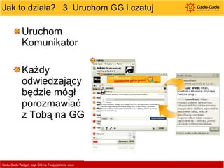 Jak to działa?  3. Uruchom GG i czatuj Uruchom Komunikator  Każdy odwiedzający będzie mógł porozmawiać z Tobą na GG Gadu-Gadu Widget, czyli GG na Twojej stronie www  
