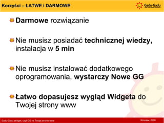 Korzyści – ŁATWE i DARMOWE Darmowe  rozwiązanie Nie musisz posiadać  technicznej wiedzy,  instalacja w  5 min Nie musisz instalować dodatkowego oprogramowania,  wystarczy Nowe GG Łatwo dopasujesz wygląd Widgeta  do Twojej strony www Gadu-Gadu Widget, czyli GG na Twojej stronie www  Wrocław, 2009 