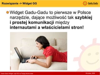 Rozwiązanie -> Widget GG Widget Gadu-Gadu to pierwsze w Polsce narzędzie, dające możliwość tak  szybkiej i prostej komunikacji  między  internautami a właścicielami stron!  Wrocław, 2009 Gadu-Gadu Widget, czyli GG na Twojej stronie www  