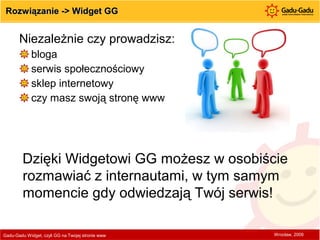 Rozwiązanie -> Widget GG Niezależnie czy prowadzisz: bloga serwis społecznościowy sklep internetowy czy masz swoją stronę www Gadu-Gadu Widget, czyli GG na Twojej stronie www  Wrocław, 2009 Dzięki Widgetowi GG możesz w osobiście rozmawiać z internautami, w tym samym momencie gdy odwiedzają Twój serwis!  