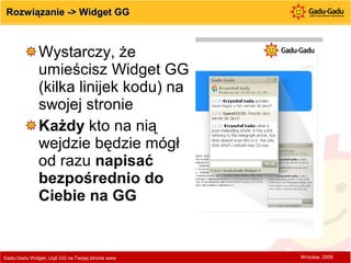 Rozwiązanie -> Widget GG Wystarczy, że umieścisz Widget GG (kilka linijek kodu) na swojej stronie Każdy  kto na nią wejdzie będzie mógł od razu  napisać bezpośrednio do Ciebie na GG Gadu-Gadu Widget, czyli GG na Twojej stronie www  Wrocław, 2009 