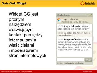 Gadu-Gadu Widget Gadu-Gadu Widget, czyli GG na Twojej stronie www  Wrocław, 2009 Widget GG jest prostym narzędziem ułatwiającym kontakt pomiędzy internautami a właścicielami  i moderatorami stron internetowych 