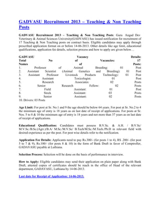 GADVASU Recruitment 2013 – Teaching & Non Teaching
Posts
GADVASU Recruitment 2013 – Teaching & Non Teaching Posts: Guru Angad Dev
Veterinary & Animal Sciences University(GADVASU) has issued notification for recruitment of
17 Teaching & Non Teaching posts on contract basis. Eligible candidates may apply through
prescribed application format on or before 14-06-2013. Other details like age limit, educational
qualifications, application fee details, selection process and how to apply are given below…
GADVASU Vacancy Details:
Total No of Vacancies: 17
Names of Posts:
1. Professor of Animal Breeding: 01 Post
2. Assistant Scientist (Animal Genetics and Breeding): 01 Post
3. Assistant Professor Livestock Products Technology: 01 Post
4. Assistant Toxicologist: 01 Post
5. Research Associates: 02 Posts
6. Senior Research Fellow: 02 Posts
7. Field Assistant: 01 Post
8. Stock Assistant: 03 Posts
9. Senior Assistant: 02 Posts
10. Drivers: 03 Posts
Age Limit: For post at Sr. No.1 and 9 the age should be below 64 years. For post at Sr. No.2 to 4
the minimum age of entry is 18 years as on last date of receipt of applications. For posts at Sr.
Nos. 5 to 8 & 10 the minimum age of entry is 18 years and not more than 37 years as on last date
of receipt of applications.
Educational Qualification: Candidates must possess B.V.Sc. & A.H. / B.V.Sc/
M.V.Sc./B.Sc.(Agri.)/B.A/ M.Sc./M.V.Sc/ B.Tech/M.Sc./M.Tech./Ph.D in relevant field with
desired experience as per the post. For post wise details refer to the notification.
Application Fee Details: Applicants need to pay Rs.300/- (for posts 1 to 4), RS .200/- (for post
5 to 7 & 9), Rs.100/- (for posts 8 & 10) in the form of Bank Draft in favor of Comptroller,
GADAVASU payable at Luthiana.
Selection Process: Selection will be done on the basis of performance in interview.
How to Apply: Eligible candidates may send their application on plain paper along with Bank
Draft, attested copies of certificates should be reach in the office of Head of the relevant
department, GADAVASU, Luthiana by 14-06-2013.
Last date for Receipt of Application: 14-06-2013.
 